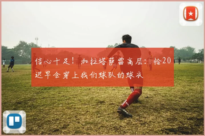 信心十足！加拉塔萨雷高层：恰20迟早会穿上我们球队的球衣